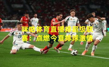 咪咕体育直播排超级联赛：点燃今夏排球激情