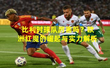 比利时球队厉害吗？欧洲红魔的崛起与实力解析