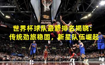 世界杯球队最新排名揭晓：传统劲旅稳固，新星队伍崛起