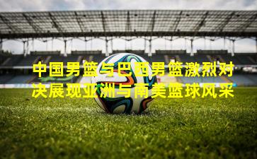 中国男篮与巴西男篮激烈对决展现亚洲与南美篮球风采