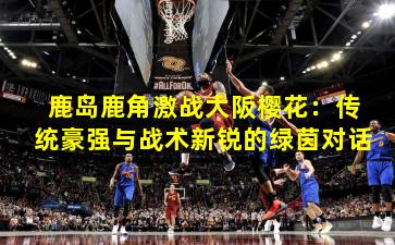 鹿岛鹿角激战大阪樱花:传统豪强与战术新锐的绿茵对话