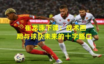  崔龙洙下课：战术困局与球队未来的十字路口