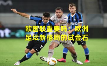欧国联重要吗:欧洲足坛新格局的试金石