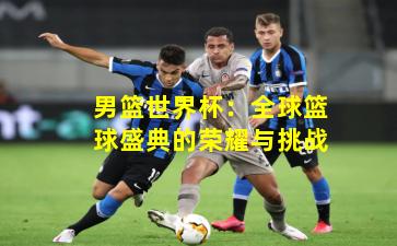 男篮世界杯:全球篮球盛典的荣耀与挑战
