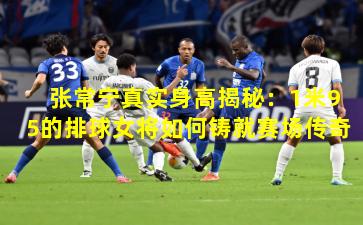 张常宁真实身高揭秘：1米95的排球女将如何铸就赛场传奇