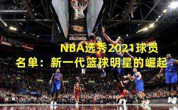  NBA选秀2021球员名单：新一代篮球明星的崛起